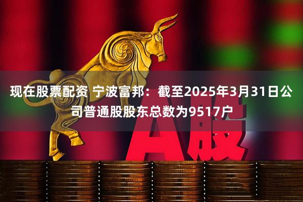 现在股票配资 宁波富邦：截至2025年3月31日公司普通股股东总数为9517户