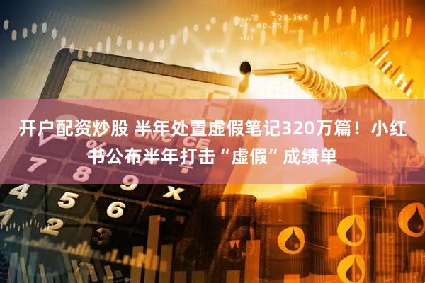 开户配资炒股 半年处置虚假笔记320万篇！小红书公布半年打击“虚假”成绩单