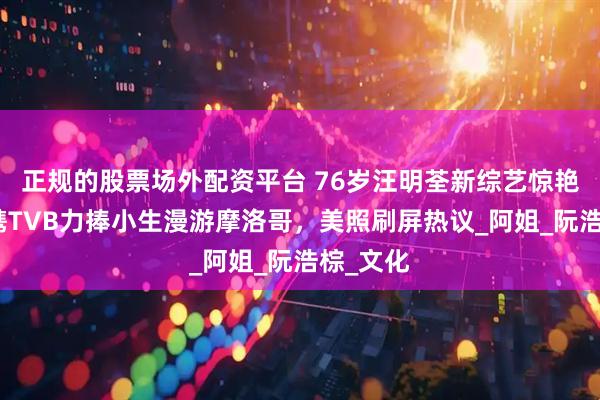 正规的股票场外配资平台 76岁汪明荃新综艺惊艳全网，携TVB力捧小生漫游摩洛哥，美照刷屏热议_阿姐_阮浩棕_文化