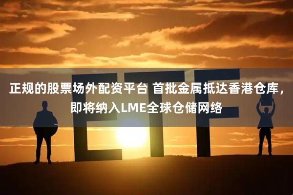 正规的股票场外配资平台 首批金属抵达香港仓库，即将纳入LME全球仓储网络