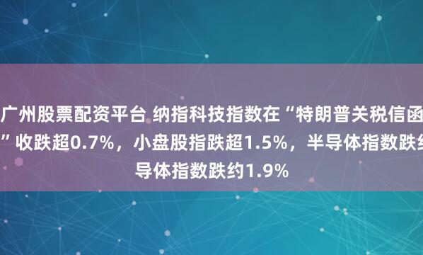 广州股票配资平台 纳指科技指数在“特朗普关税信函发布日”收跌超0.7%，小盘股指跌超1.5%，半导体指数跌约1.9%