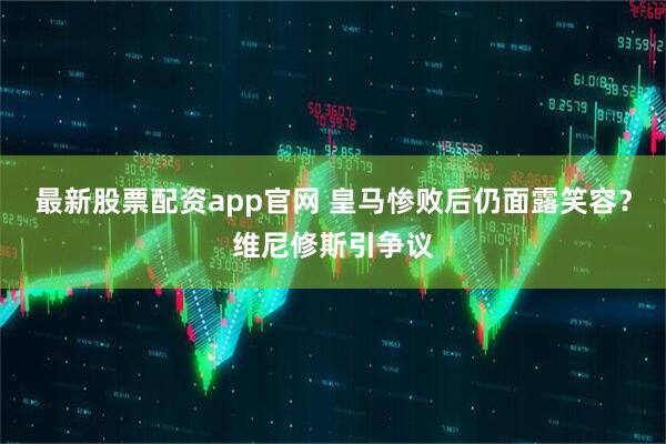 最新股票配资app官网 皇马惨败后仍面露笑容？维尼修斯引争议