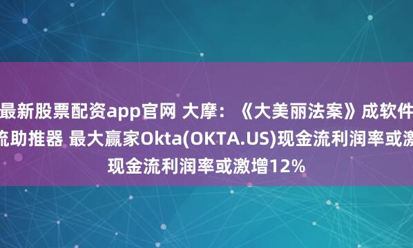 最新股票配资app官网 大摩：《大美丽法案》成软件业现金流助推器 最大赢家Okta(OKTA.US)现金流利润率或激增12%