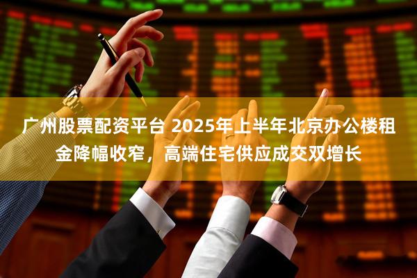 广州股票配资平台 2025年上半年北京办公楼租金降幅收窄，高端住宅供应成交双增长