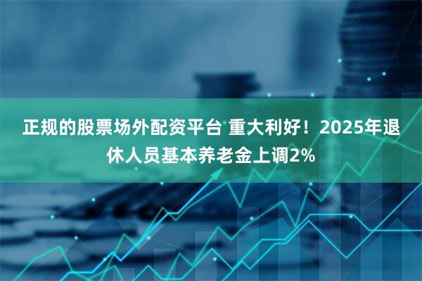 正规的股票场外配资平台 重大利好！2025年退休人员基本养老金上调2%